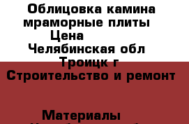 Облицовка камина мраморные плиты › Цена ­ 6 000 - Челябинская обл., Троицк г. Строительство и ремонт » Материалы   . Челябинская обл.,Троицк г.